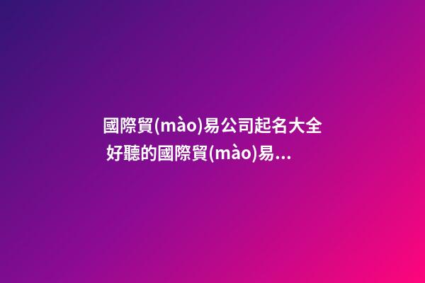 國際貿(mào)易公司起名大全 好聽的國際貿(mào)易公司名字-第1張-公司起名-玄機(jī)派